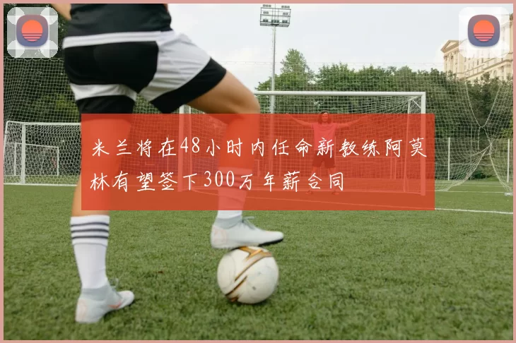 米兰将在48小时内任命新教练阿莫林有望签下300万年薪合同