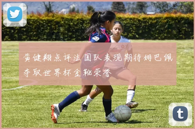黄健翔点评法国队表现期待姆巴佩夺取世界杯金靴荣誉