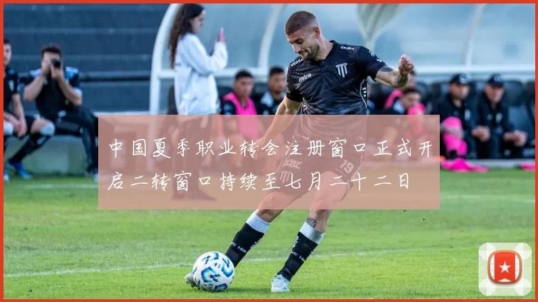 中国夏季职业转会注册窗口正式开启二转窗口持续至七月二十二日