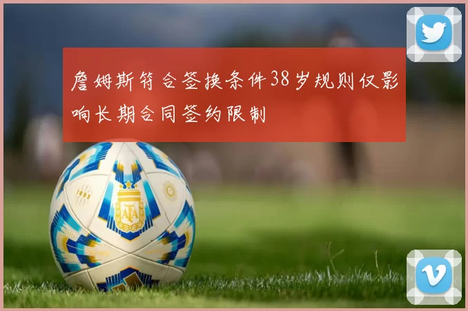 詹姆斯符合签换条件38岁规则仅影响长期合同签约限制