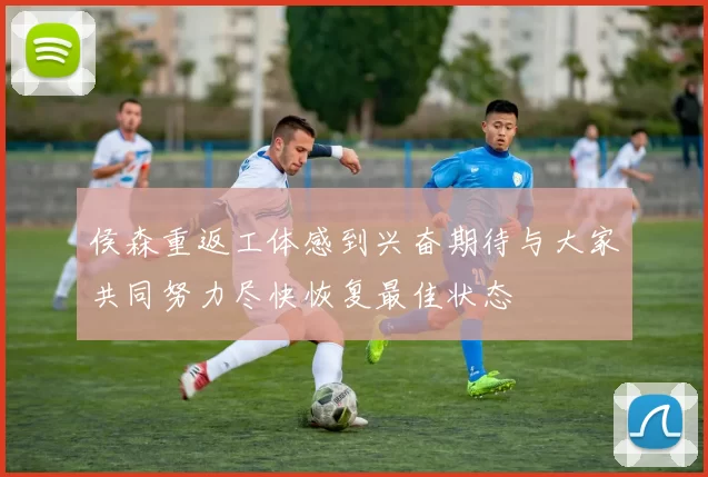 侯森重返工体感到兴奋期待与大家共同努力尽快恢复最佳状态