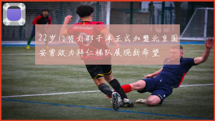 22岁门将刘邵子洋正式加盟北京国安曾效力拜仁梯队展现新希望