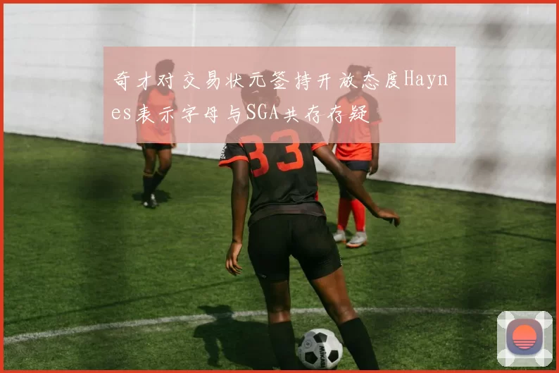 奇才对交易状元签持开放态度Haynes表示字母与SGA共存存疑