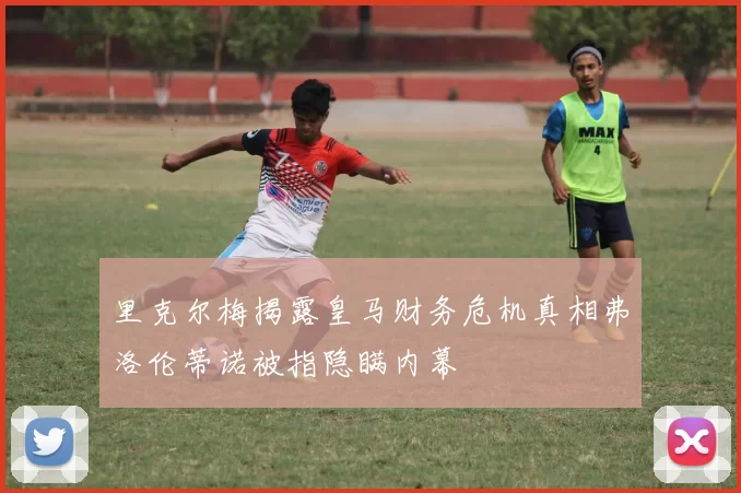 里克尔梅揭露皇马财务危机真相弗洛伦蒂诺被指隐瞒内幕