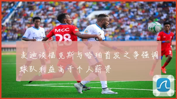 麦迪谈福克斯与哈珀首发之争强调球队利益高于个人薪资