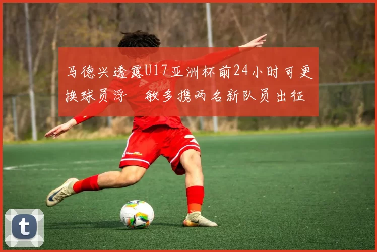 马德兴透露U17亚洲杯前24小时可更换球员浮嶋敏多携两名新队员出征