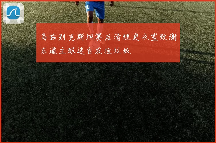 乌兹别克斯坦赛后清理更衣室致谢东道主球迷自发捡垃圾