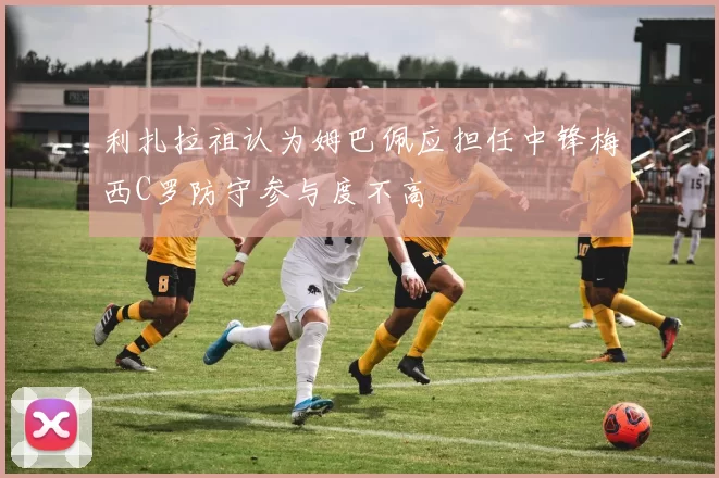利扎拉祖认为姆巴佩应担任中锋梅西C罗防守参与度不高