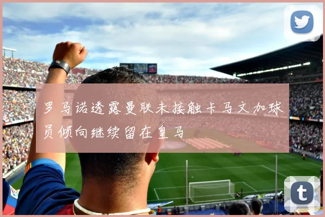 罗马诺透露曼联未接触卡马文加球员倾向继续留在皇马