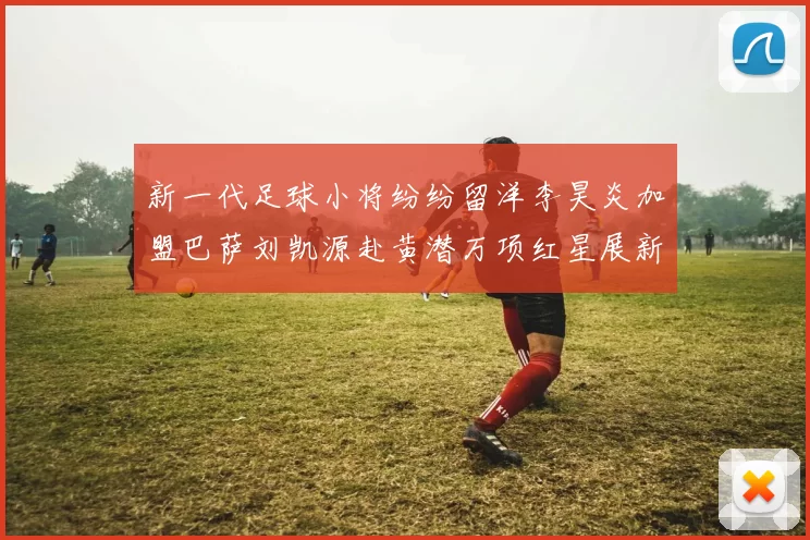 新一代足球小将纷纷留洋李昊炎加盟巴萨刘凯源赴黄潜万项红星展新希望