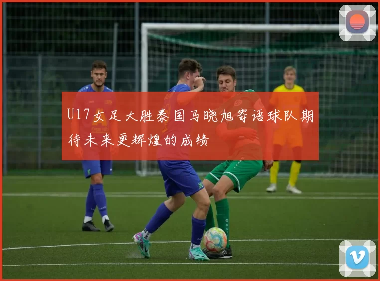 U17女足大胜泰国马晓旭寄语球队期待未来更辉煌的成绩