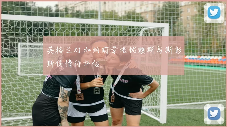 英格兰对加纳前景堪忧赖斯与斯彭斯伤情待评估