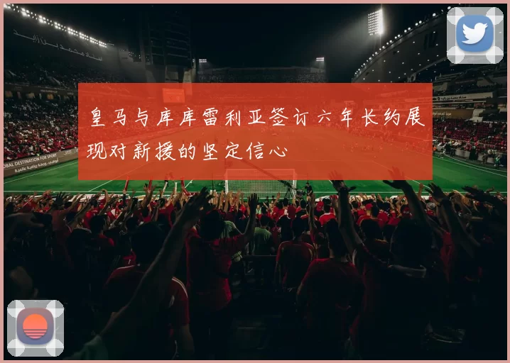 皇马与库库雷利亚签订六年长约展现对新援的坚定信心